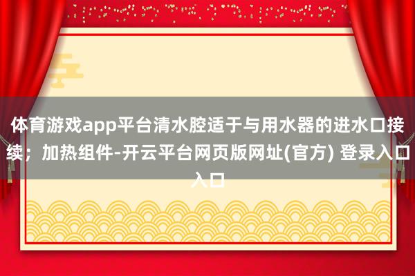 体育游戏app平台清水腔适于与用水器的进水口接续；加热组件-开云平台网页版网址(官方) 登录入口