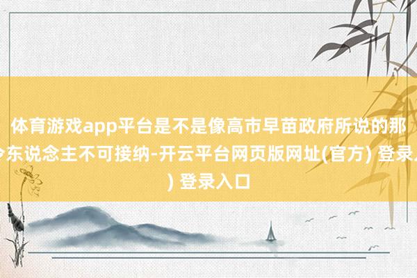 体育游戏app平台是不是像高市早苗政府所说的那样令东说念主不可接纳-开云平台网页版网址(官方) 登录入口