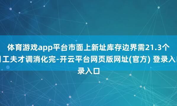 体育游戏app平台市面上新址库存边界需21.3个月工夫才调消化完-开云平台网页版网址(官方) 登录入口