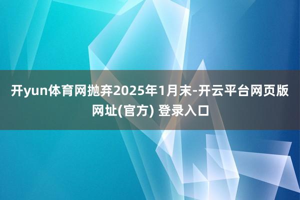 开yun体育网抛弃2025年1月末-开云平台网页版网址(官方) 登录入口