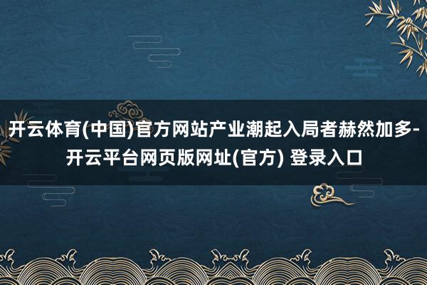 开云体育(中国)官方网站产业潮起入局者赫然加多-开云平台网页版网址(官方) 登录入口