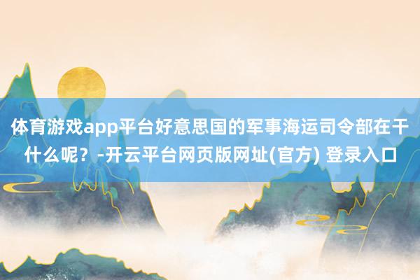 体育游戏app平台好意思国的军事海运司令部在干什么呢？-开云平台网页版网址(官方) 登录入口
