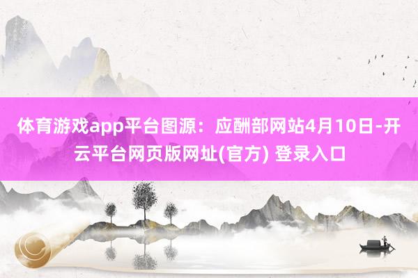 体育游戏app平台图源：应酬部网站4月10日-开云平台网页版网址(官方) 登录入口