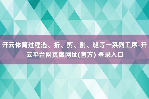 开云体育过程选、折、剪、割、缝等一系列工序-开云平台网页版网址(官方) 登录入口