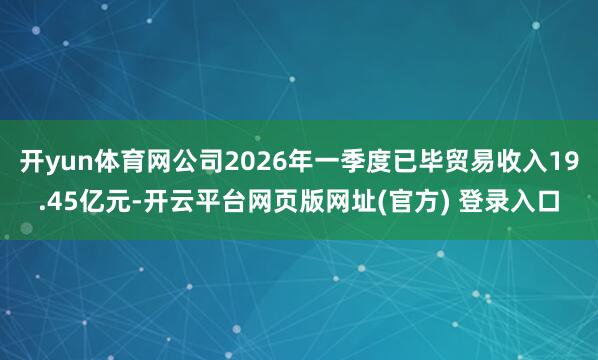 开yun体育网公司2026年一季度已毕贸易收入19.45亿元-开云平台网页版网址(官方) 登录入口