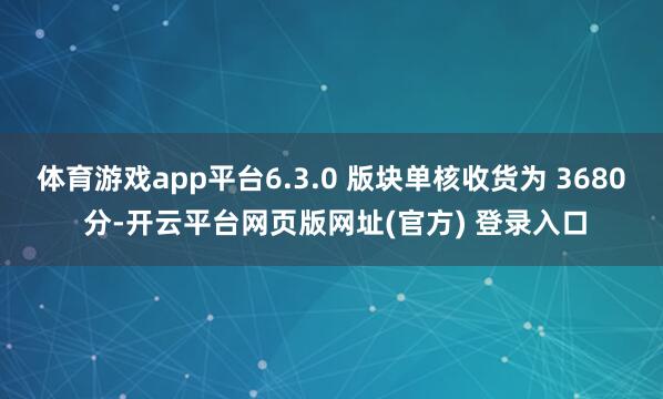 体育游戏app平台6.3.0 版块单核收货为 3680 分-开云平台网页版网址(官方) 登录入口