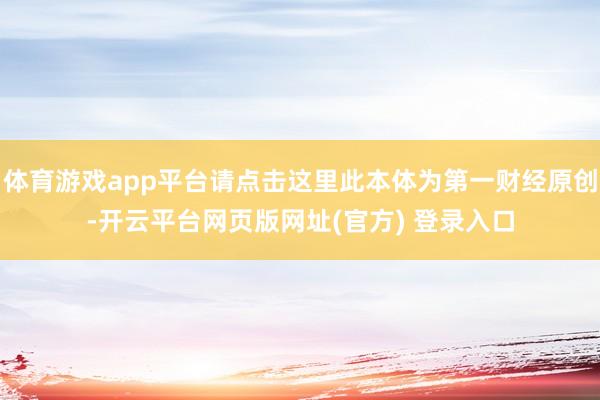 体育游戏app平台请点击这里此本体为第一财经原创-开云平台网页版网址(官方) 登录入口