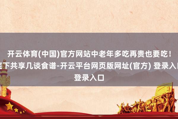 开云体育(中国)官方网站中老年多吃再贵也要吃！底下共享几谈食谱-开云平台网页版网址(官方) 登录入口