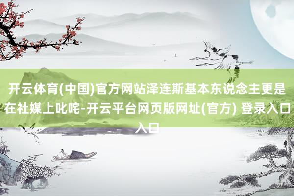开云体育(中国)官方网站泽连斯基本东说念主更是在社媒上叱咤-开云平台网页版网址(官方) 登录入口