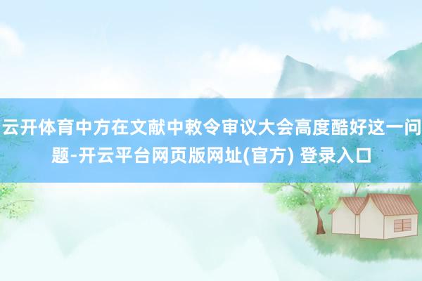 云开体育中方在文献中敕令审议大会高度酷好这一问题-开云平台网页版网址(官方) 登录入口