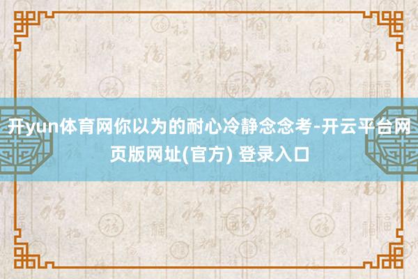 开yun体育网你以为的耐心冷静念念考-开云平台网页版网址(官方) 登录入口