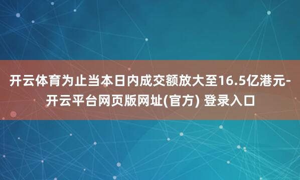 开云体育为止当本日内成交额放大至16.5亿港元-开云平台网页版网址(官方) 登录入口