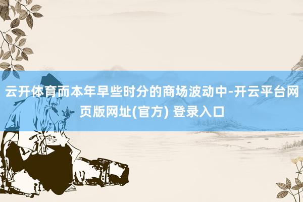 云开体育而本年早些时分的商场波动中-开云平台网页版网址(官方) 登录入口