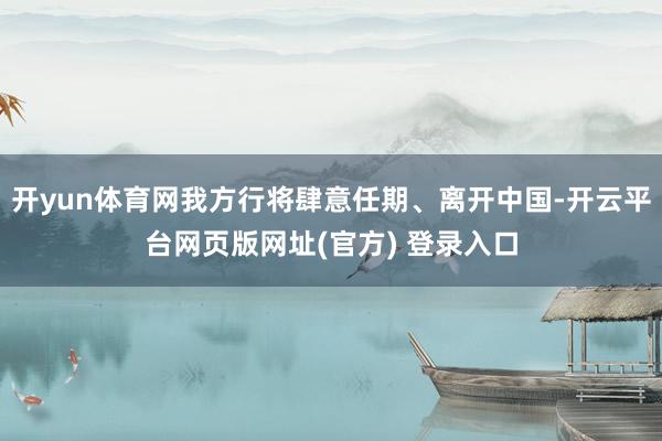 开yun体育网我方行将肆意任期、离开中国-开云平台网页版网址(官方) 登录入口
