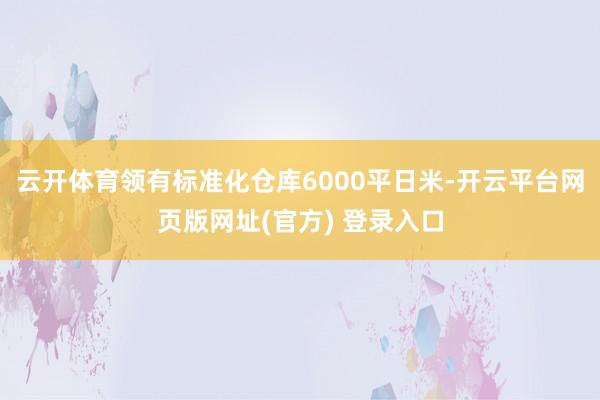云开体育领有标准化仓库6000平日米-开云平台网页版网址(官方) 登录入口