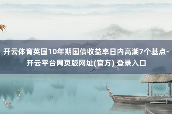 开云体育英国10年期国债收益率日内高潮7个基点-开云平台网页版网址(官方) 登录入口