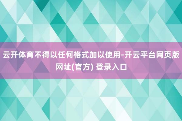 云开体育不得以任何格式加以使用-开云平台网页版网址(官方) 登录入口