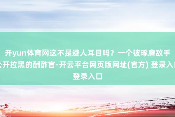 开yun体育网这不是避人耳目吗？一个被琢磨敌手公开拉黑的酬酢官-开云平台网页版网址(官方) 登录入口