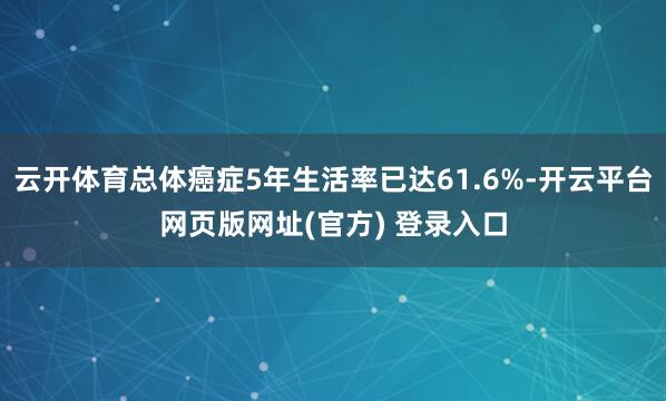 云开体育总体癌症5年生活率已达61.6%-开云平台网页版网址(官方) 登录入口