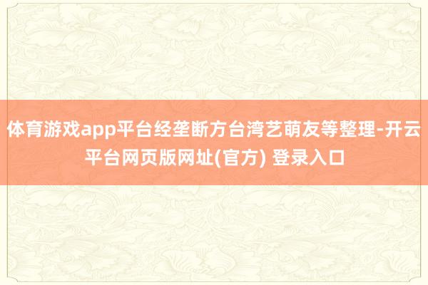 体育游戏app平台经垄断方台湾艺萌友等整理-开云平台网页版网址(官方) 登录入口