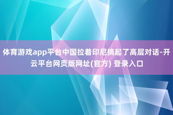 体育游戏app平台中国拉着印尼搞起了高层对话-开云平台网页版网址(官方) 登录入口