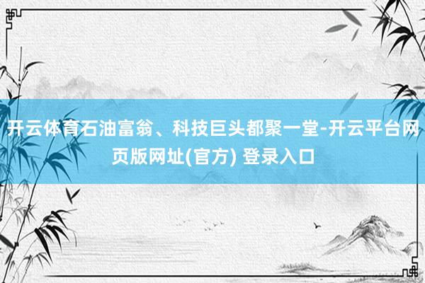 开云体育石油富翁、科技巨头都聚一堂-开云平台网页版网址(官方) 登录入口