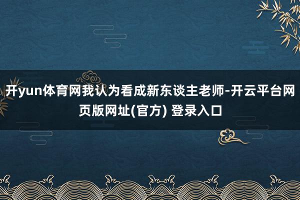 开yun体育网我认为看成新东谈主老师-开云平台网页版网址(官方) 登录入口