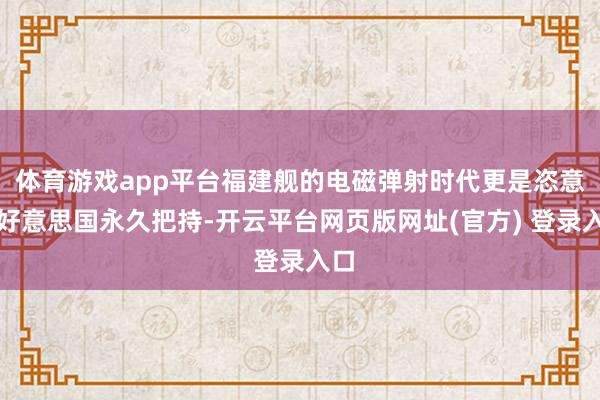 体育游戏app平台福建舰的电磁弹射时代更是恣意了好意思国永久把持-开云平台网页版网址(官方) 登录入口