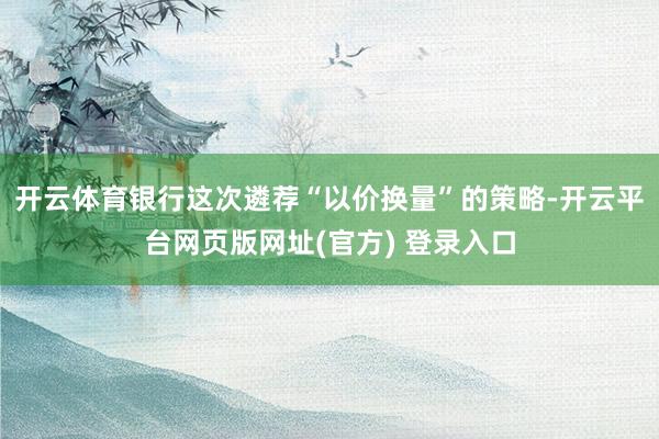 开云体育银行这次遴荐“以价换量”的策略-开云平台网页版网址(官方) 登录入口