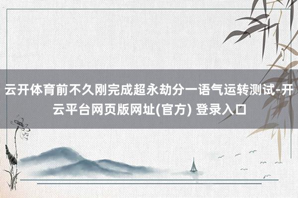 云开体育前不久刚完成超永劫分一语气运转测试-开云平台网页版网址(官方) 登录入口