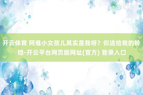 开云体育 阿谁小女孩儿其实是我呀?你送给我的铃铛-开云平台网页版网址(官方) 登录入口