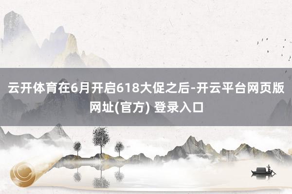 云开体育在6月开启618大促之后-开云平台网页版网址(官方) 登录入口