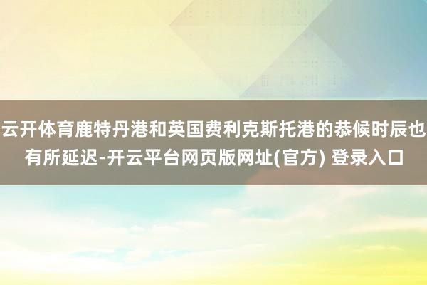 云开体育鹿特丹港和英国费利克斯托港的恭候时辰也有所延迟-开云平台网页版网址(官方) 登录入口
