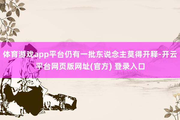 体育游戏app平台仍有一批东说念主莫得开释-开云平台网页版网址(官方) 登录入口