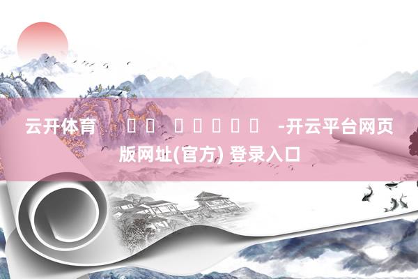 云开体育 -开云平台网页版网址(官方) 登录入口
