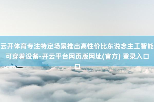 云开体育专注特定场景推出高性价比东说念主工智能可穿着设备-开云平台网页版网址(官方) 登录入口
