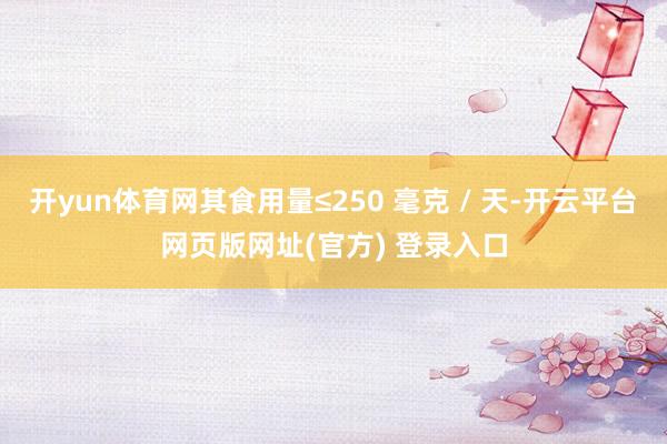 开yun体育网其食用量≤250 毫克 / 天-开云平台网页版网址(官方) 登录入口