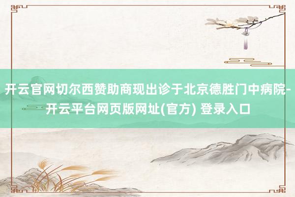 开云官网切尔西赞助商现出诊于北京德胜门中病院-开云平台网页版网址(官方) 登录入口