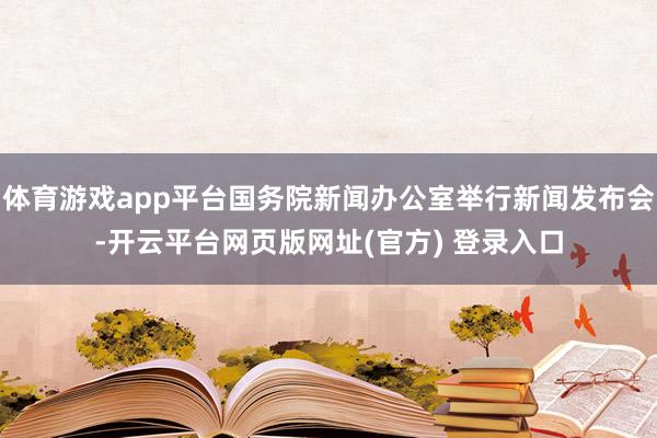 体育游戏app平台国务院新闻办公室举行新闻发布会-开云平台网页版网址(官方) 登录入口