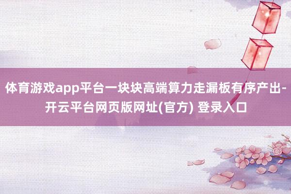 体育游戏app平台一块块高端算力走漏板有序产出-开云平台网页版网址(官方) 登录入口
