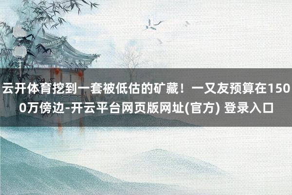 云开体育挖到一套被低估的矿藏！一又友预算在1500万傍边-开云平台网页版网址(官方) 登录入口