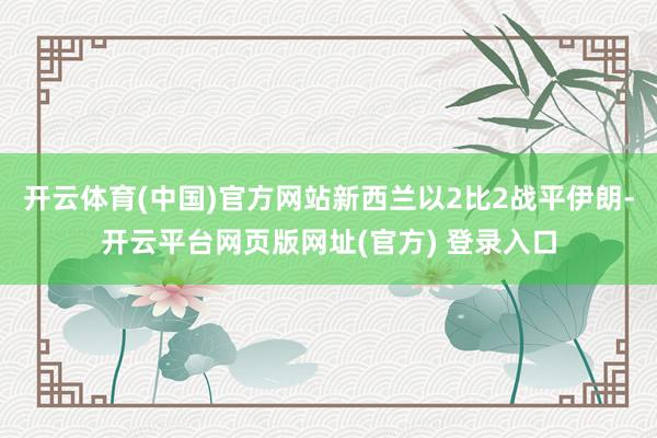 开云体育(中国)官方网站新西兰以2比2战平伊朗-开云平台网页版网址(官方) 登录入口