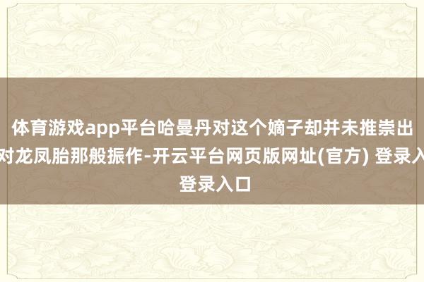 体育游戏app平台哈曼丹对这个嫡子却并未推崇出如对龙凤胎那般振作-开云平台网页版网址(官方) 登录入口
