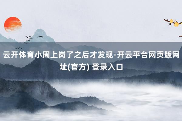 云开体育小周上岗了之后才发现-开云平台网页版网址(官方) 登录入口