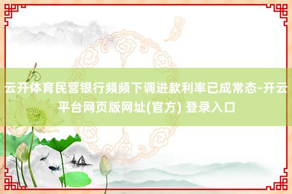 云开体育民营银行频频下调进款利率已成常态-开云平台网页版网址(官方) 登录入口