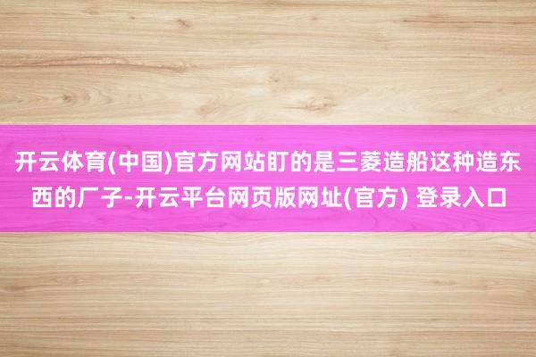 开云体育(中国)官方网站盯的是三菱造船这种造东西的厂子-开云平台网页版网址(官方) 登录入口