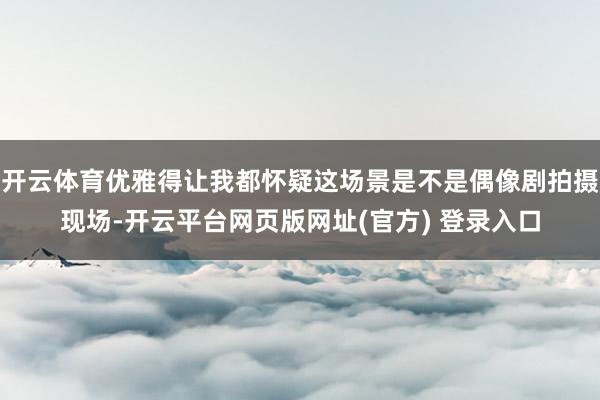 开云体育优雅得让我都怀疑这场景是不是偶像剧拍摄现场-开云平台网页版网址(官方) 登录入口