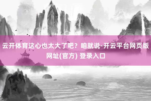 云开体育这心也太大了吧？咱就说-开云平台网页版网址(官方) 登录入口