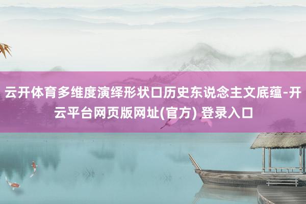 云开体育多维度演绎形状口历史东说念主文底蕴-开云平台网页版网址(官方) 登录入口