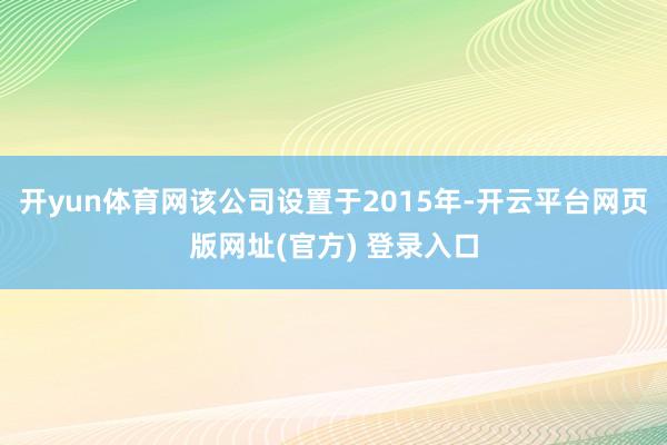 开yun体育网该公司设置于2015年-开云平台网页版网址(官方) 登录入口